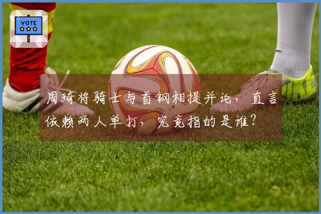 周琦将骑士与首钢相提并论，直言依赖两人单打，究竟指的是谁？