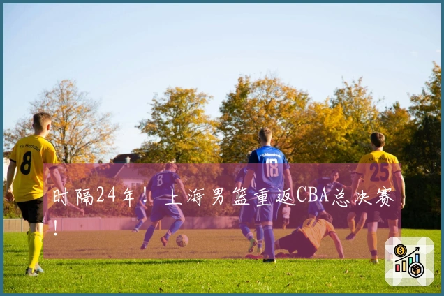 时隔24年！上海男篮重返CBA总决赛！